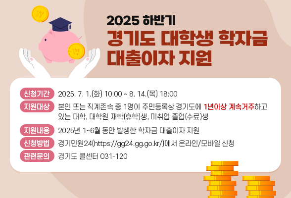 2025년 하반기 경기도 대학생 학자금 대출이자 지원 가. 신청기간: 2025. 7. 1.(화) 10:00 ~ 8. 14.(목) 18:00 나. 지원대상: 본인 또는 직계존속 중 1명이 주민등록상 경기도에 1년이상 계속 거주하고 있는 대학, 대학원 재학(휴학)생, 미취업 졸업(수료)생 다. 지원내용: 2025년 1~6월 동안 발생한 학자금 대출이자 지원 라. 신청방법: 경기민원24(https://gg24.gg.go.kr/)에서 온라인/모바일 신청 마. 관련문의: 경기도 콜센터(031-120)