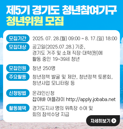 제5기 경기도 청년참여기구 청년위원 모집 - 모집기간 : 2025. 07. 28.(월) 09:00 ~ 8. 17.(일) 18:00 - 모집대상 : 공고일(2025.07.28.) 기준, 경기도 거주 및 소재 직장&middot;대학(원)에 활동               중인 19~39세 청년 - 모집인원 : 청년 250명 - 주요활동 : 청년정책 발굴 및 제안, 청년정책 토론회, 청년사업 모니터링 등 - 신청방법 : 잡아바 어플라이(http://apply.jobaba.net) 온라인 신청 - 활동혜택 : 경기도지사 명의 위촉장 수여 및 회의 참석수당 지급
