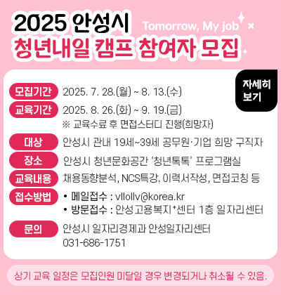 2025 안성시 청년내일(Tomorrow, My job)캠프 참여자 모집 ❍ 모집기간: 2025. 7. 28.(월) ~ 8. 13.(수) ❍ 교육기간: 2025. 8. 26.(화) ~ 9. 19.(금) ※ 교육수료 후 면접스터디 진행(희망자) ❍ 대    상: 안성시 관내 19세~39세 공무원&middot;기업 희망 구직자 ❍ 장     소: 안성시 청년문화공간 &lsquo;청년톡톡&rsquo; 프로그램실 ❍ 교육내용: 채용동향분석, NCS특강, 이력서작성, 면접코칭 등 ❍ 접수방법: 메일접수(vllollv@korea.kr)또는               방문접수(안성고용복지⁺센터 1층 일자리센터)                 ※ 상기 교육 일정은 모집인원 미달일 경우 변경되거나 취소될 수 있음.  안 성 시(일자리경제과 안성일자리센터 ☏ 686-1751)