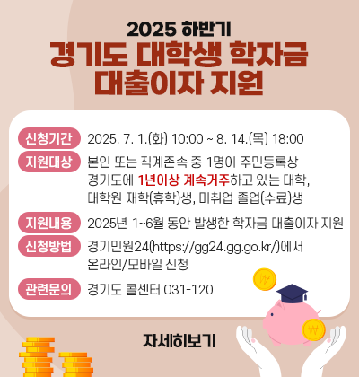 -2025년 하반기 경기도 대학생 학자금 대출이자 지원-    가. 신청기간: 2025. 7. 1.(화) 10:00 ~ 8. 14.(목) 18:00    나. 지원대상: 본인 또는 직계존속 중 1명이 주민등록상 경기도에 1년이상 계속 거주하고 있는 대학, 대학원 재학(휴학)생, 미취업 졸업(수료)생    다. 지원내용: 2025년 1~6월 동안 발생한 학자금 대출이자 지원    라. 신청방법: 경기민원24(https://gg24.gg.go.kr/)에서 온라인/모바일 신청    마. 관련문의: 경기도 콜센터(031-120)