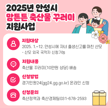 2025년 안성시 맘튼튼 축산물 꾸러미 지원사업 ○ 지원대상 : 2025. 1. ~ 12. 안성시에 자녀 출생신고를 마친 산모 - 산모 외국 국적자 신청가능 ○ 지원내용 : 축산물 꾸러미(10만원 상당) 배송 ○ 신청방법 : &ldquo;경기민원24(gg24.gg.go.kr)&rdquo; 온라인 신청 ○ 신청문의 : 축산정책과 축산경제팀(031-678-2593)