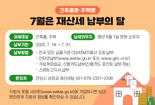 7월은 재산세(건축물분･주택분) 납부의 달 ◉ 과세대상: 건축물, 주택 ◉ 납세의무자: 매년 6월 1일 현재 소유자 ◉ 납부기한: 2025. 7. 14. ~ 7. 31. ◉ 납부방법: - 전국 모든 금융기관 CD/ATM기에서 조회 납부 - 인터넷납부(www.wetax.go.kr또는 www.giro.or.kr) - 가상계좌입금, 신용카드납부(신용카드 포인트 납부가능) - 스마트고지서 납부 ◉ 문의처: 안성시 세정과 재산세팀(☏031-678-2331~2336) ※ 지방세 포털 사이트(www.wetax.go.kr)에 가입하시면 보다 편리하게 지방세 정보를 확인하실 수 있습니다.