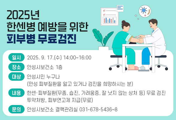 2025년 한센병 예방을 위한 피부병 무료검진 ❍ 일시 : 2025. 9. 17.(수) 14:00~16:00 ❍ 장소 : 안성시보건소 1층 ❍ 대상 : 안성시민 누구나(만성 피부질환을 앓고 있거나 검진을 희망하시는 분) ❍ 내용 - 한센&middot;피부질환(무좀, 습진, 가려움증, 잘 낫지 않는 상처 등) 무료 검진 - 투약처방, 피부연고제 지급(무료) ❍ 문의 : 안성시보건소 결핵관리실 031-678-5436~8