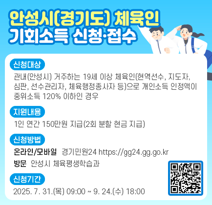 안성시(경기도) 체육인 기회소득 신청&middot;접수 □ 신청대상 ○ 관내(안성시) 거주하는 19세 이상 체육인(현역선수, 지도자, 심판, 선수관리자, 체육행정종사자 등)으로 개인소득 인정액이 중위소득 120%이하인 경우 ※ 세부 내용은 공고문(2025.7.28.), 카카오톡 채널 &lsquo;안성시(경기도) 체육인 기회소득&rsquo; 참조 □ 지원내용 ○ 1인 연간 150만원 지급(2회 분할 현금 지급) □ 신청방법 ○ (온라인&middot;모바일) 경기민원24(https://gg24.gg.go.kr) ○ (방 문) 안성시 체육평생학습과 □ 신청기간 : 2025. 7. 31.(목) 09:00 ~ 9. 24.(수) 18:00