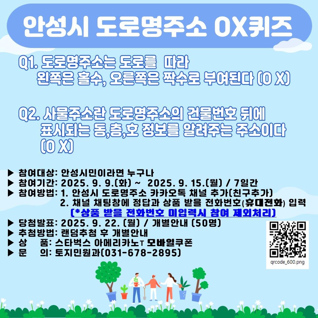 ▶ 참여대상: 안성시민이라면 누구나 ▶ 참여기간: 2025. 9. 9.(화) ~ 2025. 9. 15.(월) / 7일간 ▶ 내 용: Q1. 도로명주소는 도로를 따라 왼쪽은 홀수, 오른쪽은 짝수로 부여된다 (O,X) Q2. 사물주소란 도로명주소의 건물번호 뒤에 표시되는 동&middot;층&middot;호 정보를 알려주는 주소이다 (O,X) ▶ 참여방법: 1. 안성시 도로명주소 카카오톡 채널 추가(친구추가) 2. 채널 채팅창에 정답과 상품 받을 주소 및 전화번호 입력 (*상품 받을 전화번호 미입력시 참여 제외처리) ▶ 당첨발표: 2025. 9. 22. (월) / 개별안내 (50명) ▶ 추첨방법: 랜덤추첨 후 개별안내 ▶ 상 품: 스타벅스 아메리카노T 쿠폰 ▶ 문 의: 토지민원과(031-678-2895)