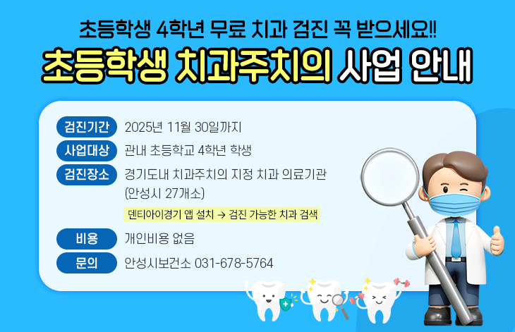 초등학생 4학년 무료 치과 검진 꼭 받으세요! 초등학생 치과주치의 사업 안내 - 검진기간 : 2025. 11. 30.까지 - 사업대상 : 관내 초등학교 4학년 학생 - 검진장소 : 경기도내 치과주치의 지정 치과 의료기관(안성시 27개소) 덴티아이경기 앱 설치 &rarr; 검진 가능한 치과 검색 - 비용 : 개인비용 없음 - 문의 : 안성시 보건소 031-678-5764