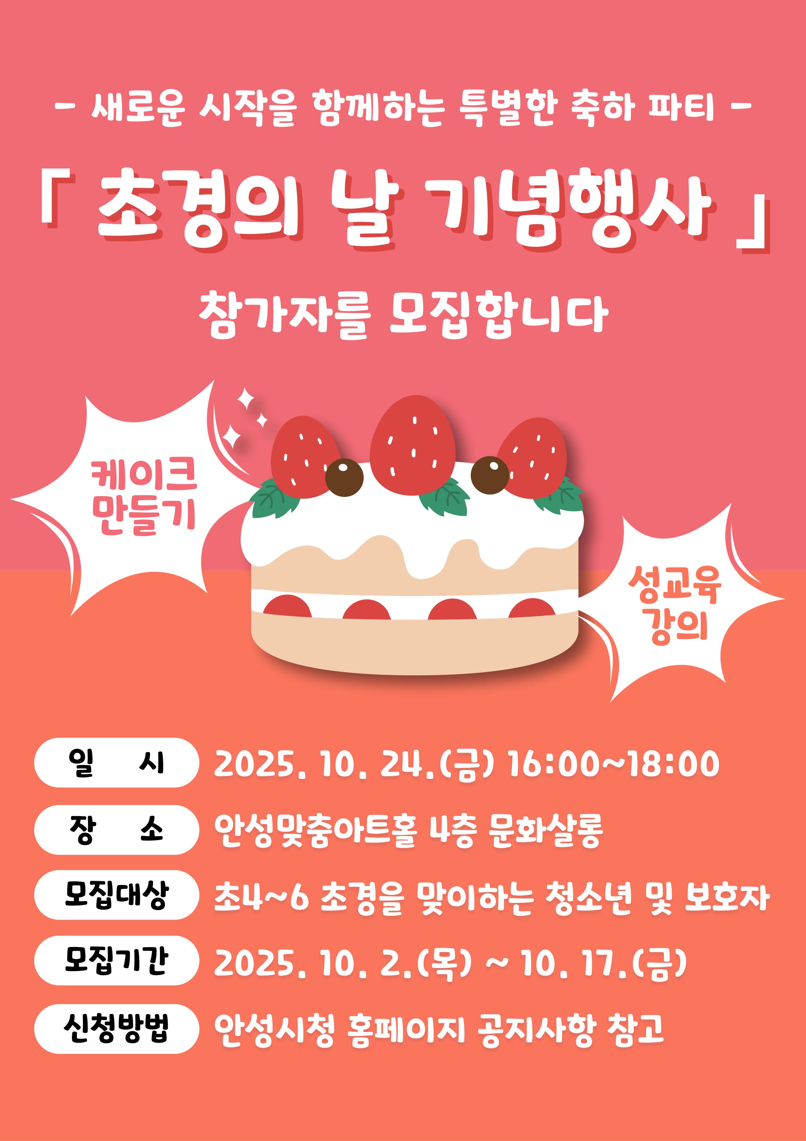 - 새로운 시작을 함께하는 특별한 축하 파티 - 『초경의 날 기념행사』 참여자 모집 ○ 일 시 : 2025. 10. 24.(금) 16:00~18:00 ○ 장 소 : 안성맞춤아트홀 4층 문화살롱 ○ 주요내용 - 성 의식 함양 교육, 케이크 만들기 ○ 참여모집 - 모집대상: 초4~초6 초경을 맞이하는 청소년 및 학부모(보호자) - 모집인원: 아동 30명(보호자 동반) ※ 선착순 모집 - 모집기간: 2025. 10. 2.(금) ~ 10. 17.(금) - 신청방법: 안성시청 홈페이지 공지사항 참고 문의: 안성시청 사회복지과 ☎031-678-2274
