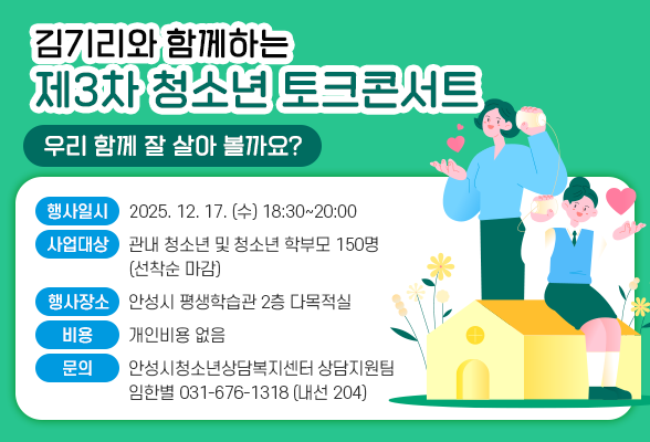 김기리와 함께하는 제3차 청소년 토크콘서트 우리 함께 잘 살아 볼까요? ◆ 행사일시 : 2025. 12. 17. (수) 18:30~20:00 ◆ 사업대상 : 관내 청소년 및 청소년 학부모 150명 (선착순 마감) ◆ 행사장소 : 안성시 평생학습관 2층 다목적실 ◆ 비 용 : 개인비용 없음 ◆ 문 의 : 안성시청소년상담복지센터 상담지원팀 임한별 ☎ 031-676-1318 (내선 204)