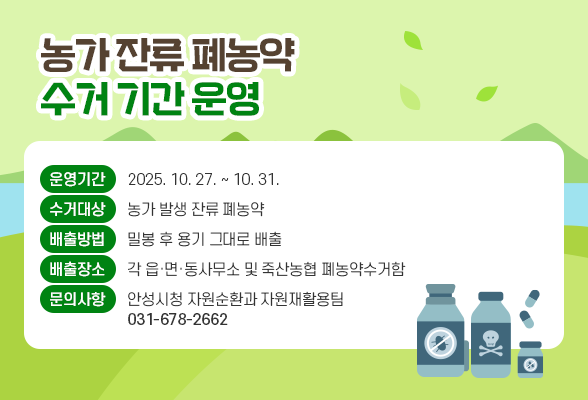 농가 잔류 폐농약 수거 기간 운영 □ 운영기간: 2025. 10 27. ~ 10. 31. □ 수거대상: 농가 발생 잔류 폐농약 □ 배출방법: 밀봉 후 용기 그대로 배출 □ 배출장소: 각 읍&middot;면&middot;동사무소 및 죽산농협 폐농약수거함 □ 문의사항: 안성시청 자원순환과 자원재활용팀(031-678-2662)