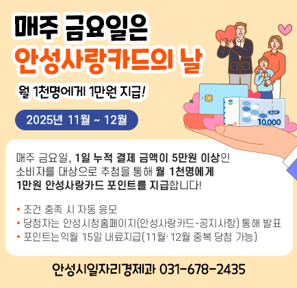 매주 금요일은 &lsquo;안성사랑카드의 날&rsquo; 월 1천명에게 1만원 지급! ○ 기간: 2025년 11월 ~ 12월 ○ 내용: - 매주 금요일 1일 누적 결제 금액이 5만원 이상인 소비자를 대상으로 추첨을 통해 월 1천명에게 1만원 안성사랑카드 포인트 지급 ※ 조건 충족 시 자동 응모 ※ 당첨자는 안성시청 홈페이지(안성사랑카드-공지사항)을 통해 발표 ※ 포인트는 익월 15일 내로 지급(11월&middot;12월 중복 당첨 가능) 안 성 시(일자리경제과 ☏ 031-678-2435)