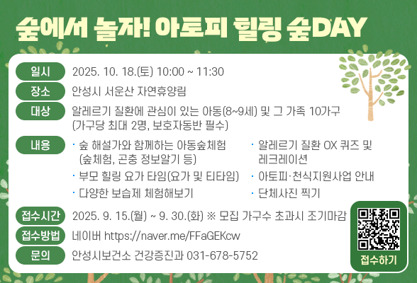 숲에서 놀자! 아토피 힐링 숲DAY ▶ 일시: 2025. 10. 18.(토) 10:00 ~ 11:30 ▶ 장소: 안성시 서운산 자연휴양림 ▶ 대상: 알레르기 질환에 관심이 있는 아동(8~9세) 및 그 가족 10가구 (가구당 최대 2명, 보호자 동반 필수) ▶ 내용 : 숲 해설가와 함께하는 아동숲체험(숲체험, 곤충정보알기 등), 부모 힐링 요가 타임(요가 및 티타임), 다양한 보습제 체험해보기, 알레르기 질환 OX 퀴즈 및 레크레이션, 아토피천식 지원사업 안내, 단체사진 찍기 등 ▶ 접수기간: 2025. 9. 15.(월) ~ 9. 30.(화)(모집 가구수 초과시 조기마감) ▶ 접수방법: 네이버폼(https://naver.me/FFaGEKcw) ▶ 문의: 안성시보건소 건강증진과(031-678-5752)