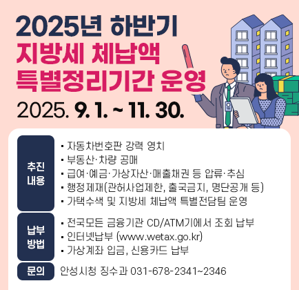 2025년 하반기 지방세 체납액 특별정리기간 운영 □ 기 간 : 2025. 9. 1. ~ 11. 30. □ 추진내용 ◦ 자동차번호판 강력 영치 ◦ 부동산․차량 공매 ◦ 급여&middot;예금&middot;가상자산&middot;매출채권 등 압류&middot;추심 ◦ 행정제재(관허사업제한, 출국금지, 명단공개 등) ◦ 가택수색 및 지방세 체납액 특별전담팀 운영 □ 납부방법 ◦ 전국 모든 금융기관 CD/ATM기에서 조회 납부 ◦ 인터넷납부(www.wetax.go.kr) ◦ 가상계좌 입금, 신용카드 납부 ※ 문의처 : 안성시청 징수과 ☎ 031)678-2341~2346
