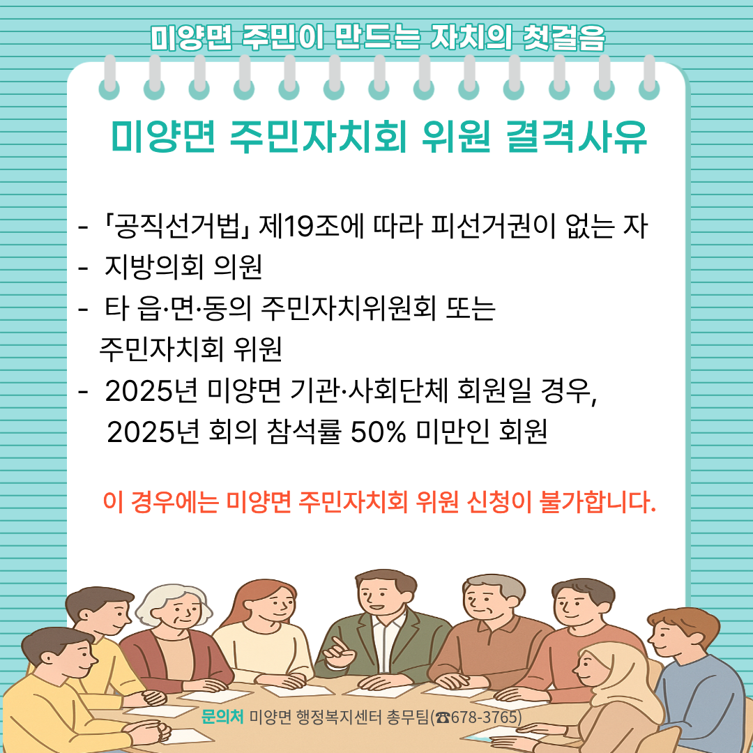 미양면 주민자치회 위원 결격사유   - 「공직선거법」 제19조에 따라 피선거권이 없는 자   - 지방의회 의원   - 타 읍·면·동의 주민자치위원회 또는 주민자치회 위원   - 2025년 미양면 기관·사회단체 회원일 경우, 2025년 회의 참석률 50% 미만인 회원 이 경우에는 미양면 주민자치회 위원 신청이 불가합니다.