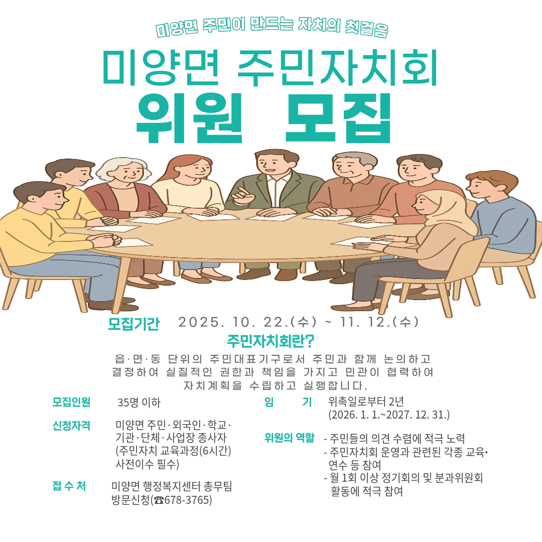 미양면 주민이 만드는 자치의 첫걸음,주민자치회 위원 모집 모집기간: 2025. 10. 22.(수) ~ 11. 12.(수) 모집인원: 35명 이하 임     기: 위촉일로부터 2년(2026. 1. 1.~2027. 12. 31.) 신청자격: 미양면 주민·외국인·학교·기관·단체·사업장 종사자(주민자치 교육과정(6시간) 사전이수 필수) 위원의 역할  - 주민들의 의견 수렴에 적극 노력  - 주민자치회 운영과 관련된 각종 교육∙연수 등 참여  - 월 1회 이상 정기회의 및 분과위원회 활동에 적극 참여 접수처: 미양면 행정복지센터 총무팀 방문신청(☎678-3765)