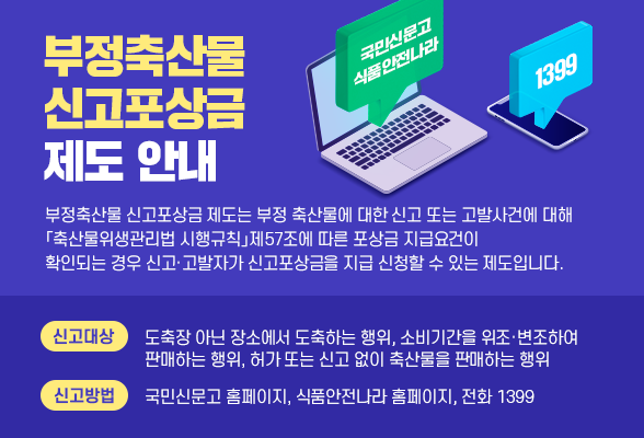 부정축산물 신고포상금 제도 안내 ○ 부정축산물 신고포상금제는 부정 축산물에 대한 신고 또는 고발사건에 대해 「축산물위생관리법 시행규칙」제57조에 따른 포상금 지급요건이 확인되는 경우 신고&middot;고발자가 신고포상금을 지급 신청할 수 있는 제도입니다 ○ 부정축산물 신고대상: 도축장아닌장소 도축하는 행위, 소비기간 위조변조하여 판매행위, 허가 또는 신고 없이 축산물 판매행위 ○ 신고방법: 국민신문고 홈페이지, 식품안전나라 홈페이지, 전화 1399