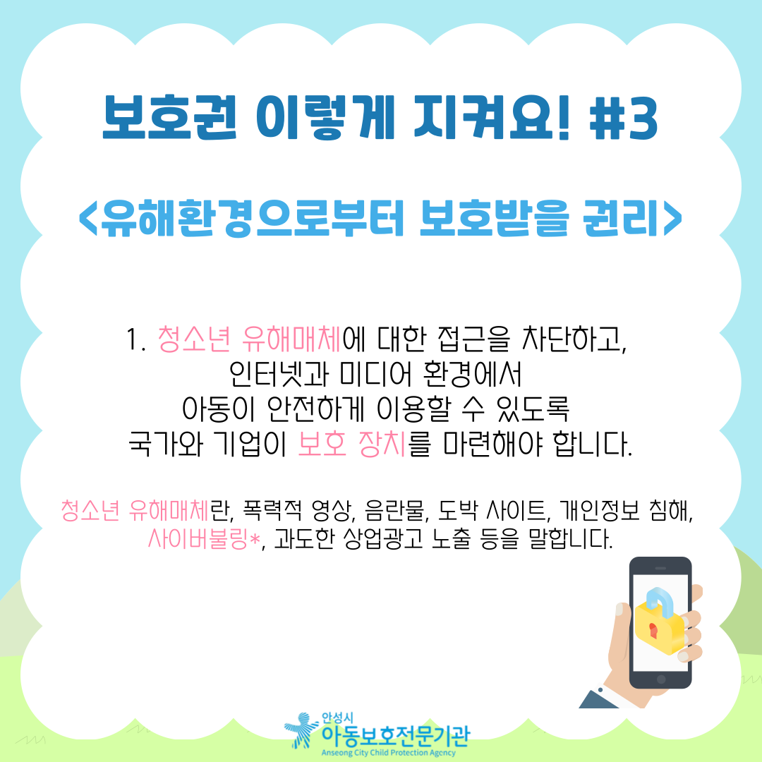 1. 청소년 유해매체에 대한 접근을 차단하고, 인터넷과 미디어 환경에서 아동이 안전하게 이용할 수 있도록 국가와 기업이 보호 장치를 마련해야 합니다.  청소년 유해매체란, 폭력적 영상, 음란물, 도박 사이트, 개인정보 침해, 사이버불링*, 과도한 상업광고 노출 등을 말합니다.