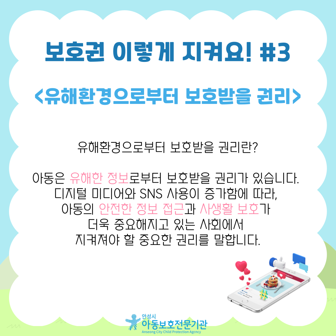 <유해환경으로부터 보호받을 권리> 유해환경으로부터 보호받을 권리란? 아동은 유해한 정보로부터 보호받을 권리가 있습니다. 디지털 미디어와 SNS 사용이 증가함에 따라, 아동의 안전한 정보 접근과 사생활 보호가 더욱 중요해지고 있는 사회에서 지켜져야 할 중요한 권리를 말합니다.