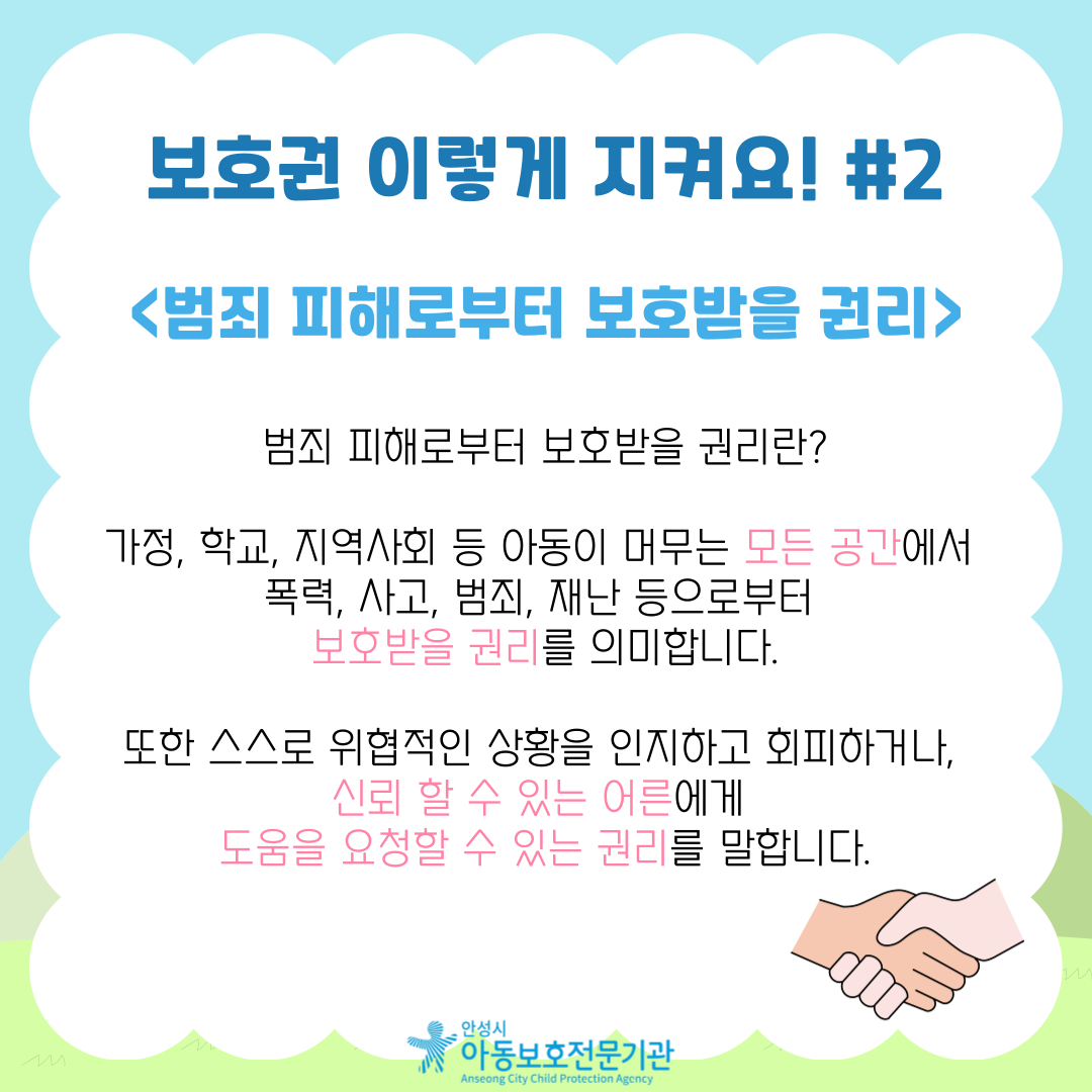 보호권 이렇게 지켜요! #2 <범죄 피해로부터 보호받을 권리> 범죄 피해로부터 보호받을 권리란? 가정, 학교, 지역사회 등 아동이 머무는 모든 공간에서  폭력, 사고, 범죄, 재난 등으로부터 보호받을 권리를 의미합니다. 또한 스스로 위협적인 상황을 인지하고 회피하거나, 신뢰 할 수 있는 어른에게 도움을 요청할 수 있는 권리를 말합니다.