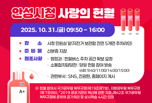 안성시청「사랑의 헌혈」 2025. 10. 31.(금) 09:50 ~ 16:00 장 소: 시청 민원실 앞(자전거 보관함 전면 5개면 주차라인) 준비물: 신분증 지참 협조사항 - (행정과) 헌혈버스 주차 공간 확보 요청 - (소통협치담당관) 당일 헌혈 참여 방송(4회: 9:40/11:00/14:00/15:00) - (관련부서) SNS, 전광판, 홈페이지 게시 ※ 헌혈 참여시 국가공무원 복무규정(제19조제7호), 지방공무원 복무규정(제 7조의6),「2019 공공기관의 혁신에 관한 지침」제42조 국가공무원 복무규정에 준하여 공가처리 및 상시학습 4시간 인정