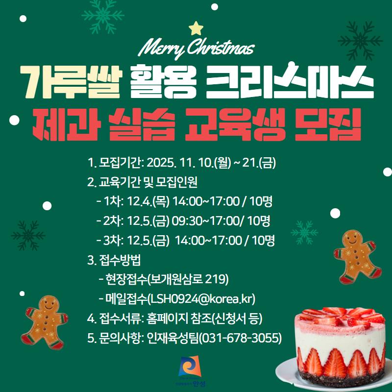 가루쌀 활용 크리스마스 제과 교육생 모집 가. 접수기간 : 2025. 11. 10.(월) ~ 11. 21.(금) 나. 교육 기간 : 2025. 12. 4.(목) ~ 5.(금) / 기간 중 3회 다. 접수 방법 : 현장접수(안성시농업기술센터 인재육성팀) 또는 메일접수(LSH0924@korea.kr) 라. 모집 인원 : 30명(회차 별 10명) 마. 주요 내용 - 주요 농산물(가루쌀, 딸기 등)을 이용한 케이크, 쿠키 실습 - 주요 농산물 품종 특성, 로컬 푸드 마켓 안내 등 바. 교육 장소 : 농업기술센터 생활과학관(안성시 보개원삼로 219) 사. 문의사항 : 농업지도과 인재육성팀 (031-678-3055)