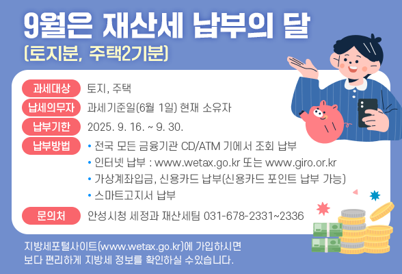 9월은 재산세(토지분･주택2기분) 납부의 달 ◉ 과세대상 : 토지, 주택 ◉ 납세의무자 : 과세기준일(6월 1일) 현재 소유자 ◉ 납부기한 : 2025. 9. 16. ~ 9. 30. ◉ 납부방법 : 전국 모든 금융기관 CD/ATM기에서 조회 납부 인터넷납부(www.wetax.go.kr또는 www.giro.or.kr) 가상계좌입금, 신용카드납부(신용카드 포인트 납부가능) 스마트고지서 납부 ◉ 문의처 : 안성시청 세정과 재산세팀(☎031-678-2331~2336) ※ 지방세 포털 사이트(www.wetax.go.kr)에 가입하시면 보다 편리하게 지방세 정보를 확인하실 수 있습니다.