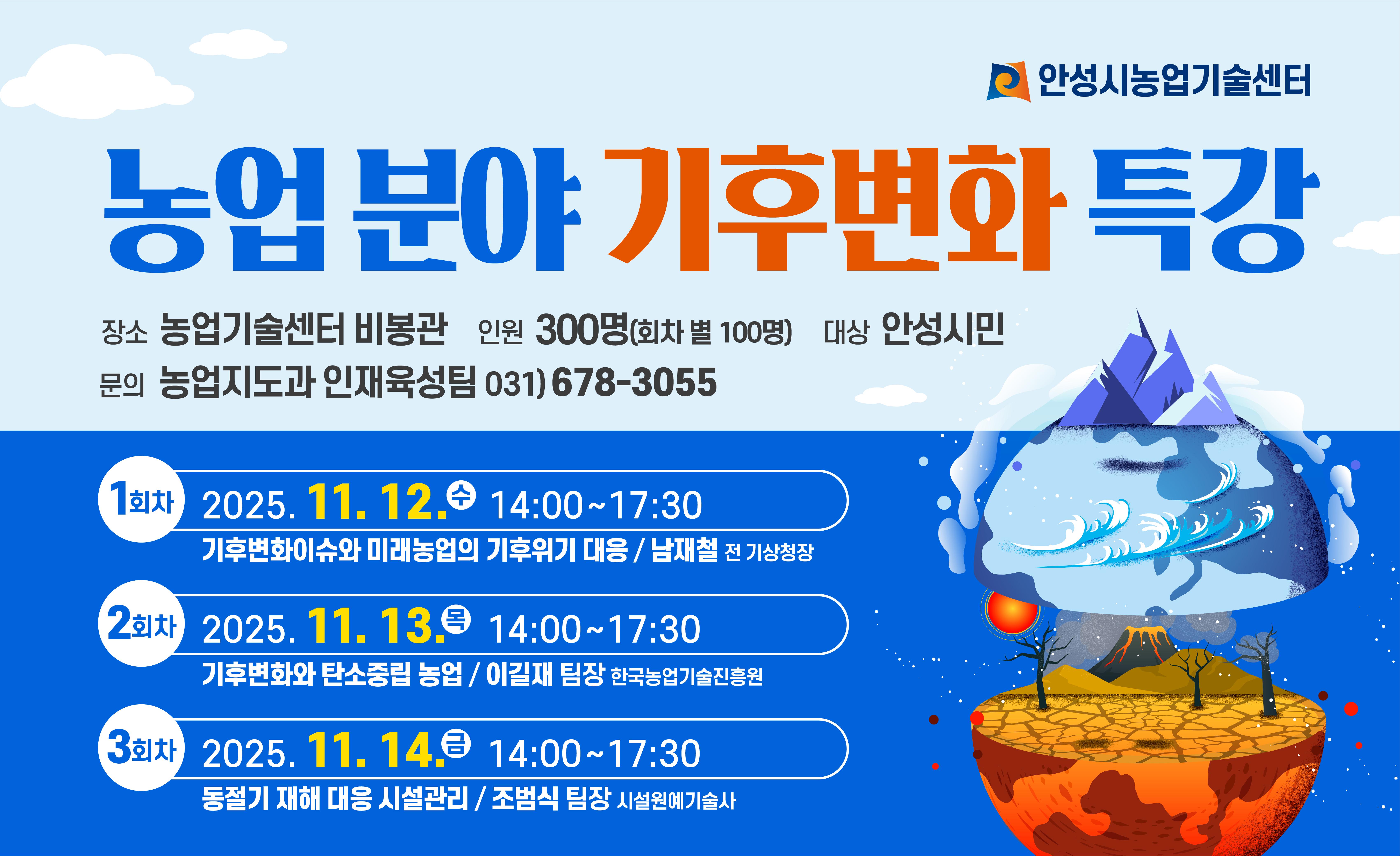 농업 분야 기후변화 특강 교육생 모집 가. 교육 기간 : 2025. 11. 12.(수) ~ 14.(금) 나. 접수 방법 : 당일 현장 접수 다. 교육 일시 및 내용 - 1차: 2025. 11. 12.(수) 14:00~17:30 &rarr; 기후변화 이슈와 미래농업의 기후위기 대응(남재철 전 기상청장) - 2차: 2025. 11. 13.(목) 14:00~17:30 &rarr; 기후변화와 탄소중립 농업(이길재 한국농업기술진흥원 팀장) - 3차: 2025. 11. 14.(금) 14:00~17:30 &rarr; 동절기 재해 대응 시설관리(조범식 팀장) 라. 교육 인원 : 회차별 100명 마. 교육 장소 : 농업기술센터 비봉관(안성시 보개원삼로 219)