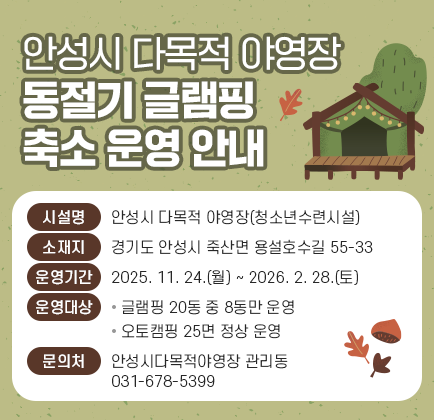 안성시 다목적 야영장 동절기 글램핑 축소 운영 안내 ○ 시 설 명: 안성시 다목적 야영장(청소년수련시설) ○ 소 재 지: 경기도 안성시 죽산면 용설호수길 55-33 ○ 운영기간: 2025. 11. 24.(월) ~ 2026. 2. 28.(토) ○ 운영대상 - 글램핑 20동 중 8동만 운영 - 오토캠핑 25면 정상 운영 ○ 문 의 처: 안성시다목적야영장 관리동(031-678-5399)