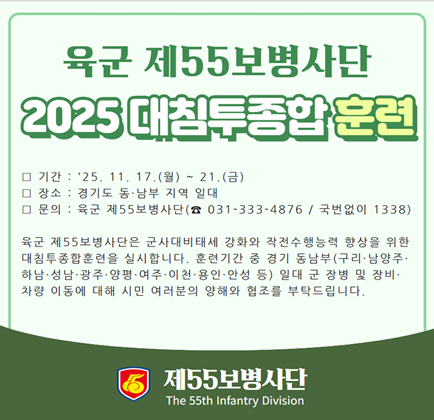 육군 제55보병사단 2025 대침투종합 훈련 기간 : 25.11.17.(월) ~ 21.(금) 장소 : 경기도 동.남부 지역 일대 문의 : 육군 제55보병사단(031-333-4876 / 국번없이 1338) 육군 제55보병사단은 군사대비태세 강화와 작전수행능력 향상을 위한 대침투훈련을 실시합니다. 훈련기간 중 경기 동남부(구리, 남양주, 하남, 성남, 광주, 양평, 여주, 이천, 용인, 안성 등) 일대 군 장병 및 장비.차량 이동에 대해 시민 여러분의 양해와 협조를 부탁드립니다. 제55보병사단