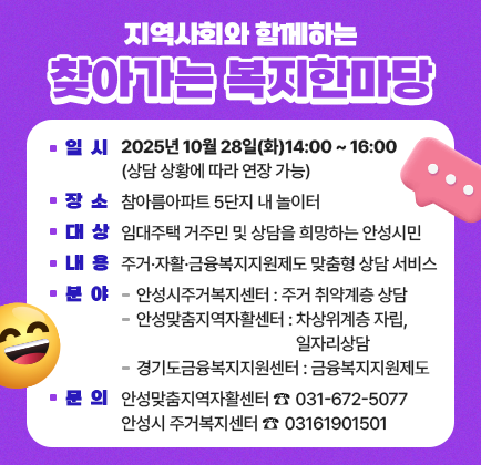 2025년 찾아가는 주거복지 이동 상담소 ･ 일 시: 2025년 10월 28일(화)14:00 ~ 16:00(상담 상황에 따라 연장 가능) ･ 장 소: 참아름아파트 5단지 내 놀이터 ･ 대 상: 임대주택 거주민 및 상담을 희망하는 안성시민 ･ 내용: 주거&middot;자활&middot;금융복지지원제도 맞춤형 상담 서비스 ･ 분야 : 안성시주거복지센터 : 주거 취약계층 상담 / 안성맞춤지역자활센터 : 차상위계층 자립,일자리상담 / 경기도금융복지지원센터 : 금융복지지원제도 ･ 문의:안성맞춤지역자활센터 ☎ 031-672-5077, 안성시 주거복지센터 ☎ 03161901501