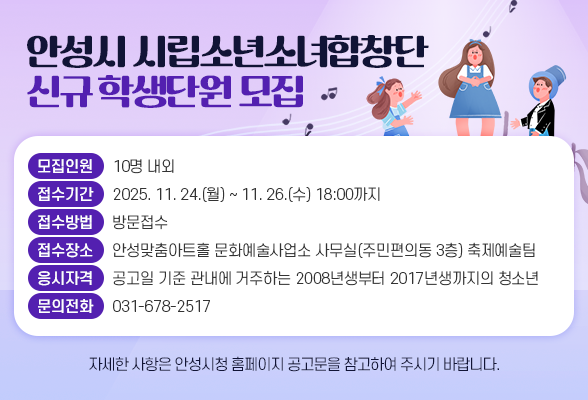 안성시 시립소년소녀합창단 신규 학생단원 모집 ○ 모집인원: 10명 내외 ○ 접수기간: 2025. 11. 24.(월) ~ 11. 26.(수) 18:00까지 ○ 접수방법: 방문접수 ○ 접수장소: 안성맞춤아트홀 문화예술사업소 사무실(주민편의동 3층) 축제예술팀 ○ 응시자격: 공고일 기준 관내에 거주하는 2008년생부터 2017년생까지의 청소년 ○ 문의전화: 031-678-2517 ※ 자세한 사항은 안성시청 홈페이지 공고문을 참고하여 주시기 바랍니다.