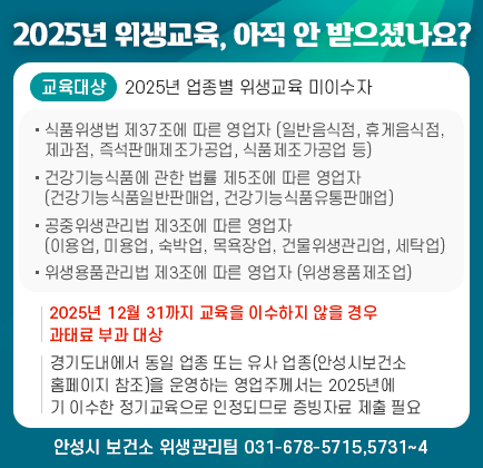 2025년 위생교육, 아직 안 받으셨나요? ❍ 교육 대상자: 2025년 업종별 위생교육 미이수자 - 식품위생법 제37조에 따른 영업자 (일반음식점, 휴게음식점, 제과점, 즉석판매제조가공업, 식품제조가공업 등) - 건강기능식품에 관한 법률 제5조에 따른 영업자 (건강기능식품일반판매업, 건강기능식품유통판매업) - 공중위생관리법 제3조에 따른 영업자 (이용업, 미용업, 숙박업, 목욕장업, 건물위생관리업, 세탁업) - 위생용품관리법 제3조에 따른 영업자 (위생용품제조업) ❍ 교육 이수 기관: 안성시 보건소 홈페이지 참조 ※ 2025년 12월 31까지 교육을 이수하지 않을 경우 과태료 부과 대상. ※ 경기도내에서 동일 업종 또는 유사 업종(안성시보건소 홈페이지 참조)을 운영하는 영업주께서는 2025년에 기 이수한 정기교육으로 인정되므로 증빙자료 제출 필요 ☎ 문의: 안성시 보건소 위생관리팀(031-678-5715,5731~4)