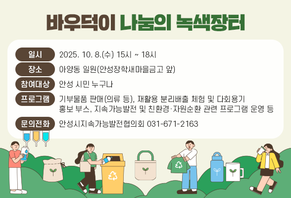 바우덕이 나눔의 녹색장터 ○ 일 시: 2025. 10. 8.(수) 15시 ~ 18시 ○ 장 소: 아양동 일원(안성장학새마을금고 앞) ○ 참여대상: 안성 시민 누구나 ○ 프로그램: 기부물품 판매(의류 등), 재활용 분리배출 체험 및 다회용기 홍보 부스, 지속가능발전 및 친환경&middot;자원순환 관련 프로그램 운영 등 ○ 문의전화: 031-671-2163(안성시지속가능발전협의회)