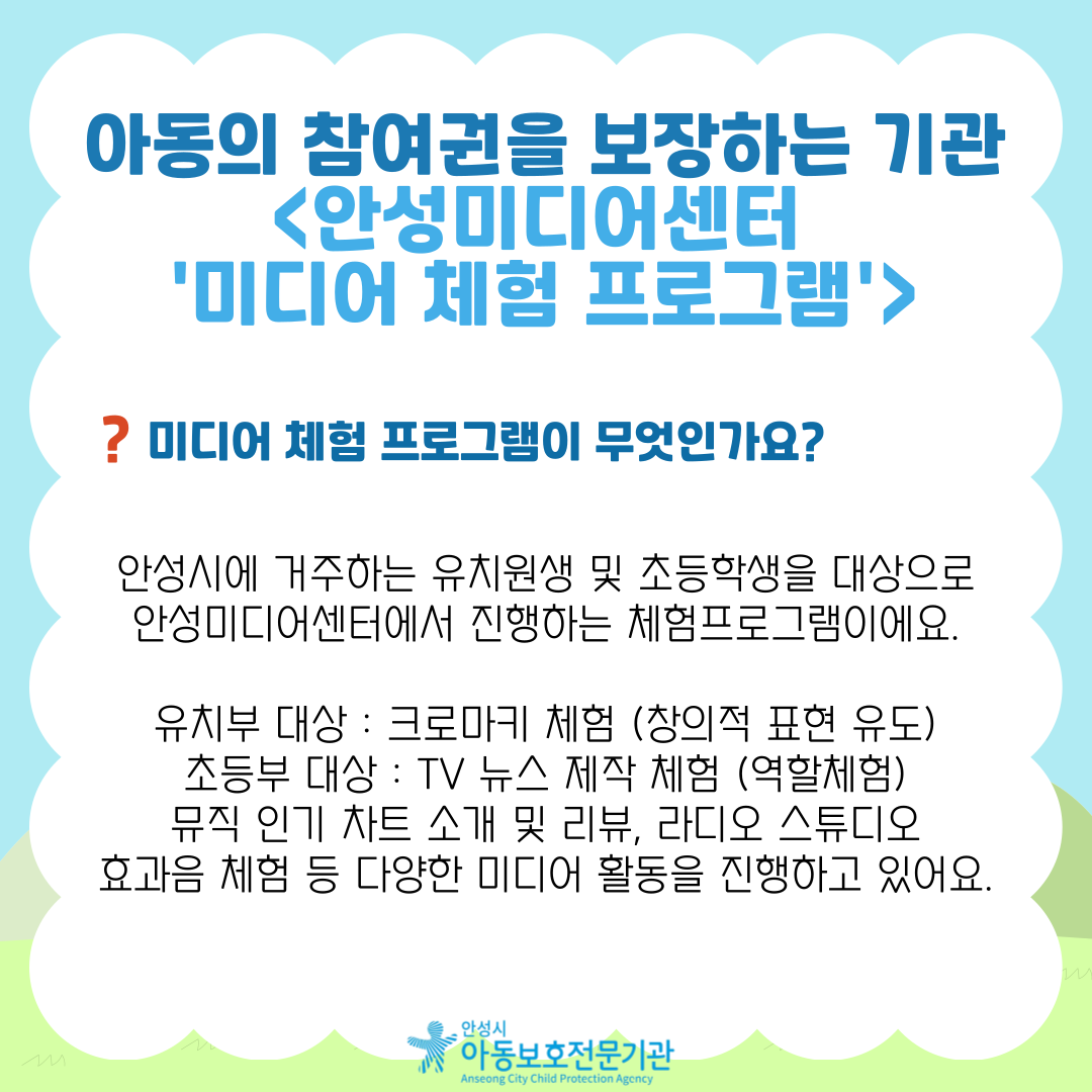 아동의 참여권을 보장하는 기관 <안성미디어센터 '미디어 체험 프로그램'> 미디어 체험 프로그램이 무엇인가요? 안성시에 거주하는 유치원생 및 초등학생을 대상으로 안성미디어센터에서 진행하는 체험프로그램이에요. 유치부 대상 : 크로마키 체험 (창의적 표현 유도) 초등부 대상 : TV 뉴스 제작 체험 (역할체험) 뮤직 인기 차트 소개 및 리뷰, 라디오 스튜디오 효과음 체험 등 다양한 미디어 활동을 진행하고 있어요.