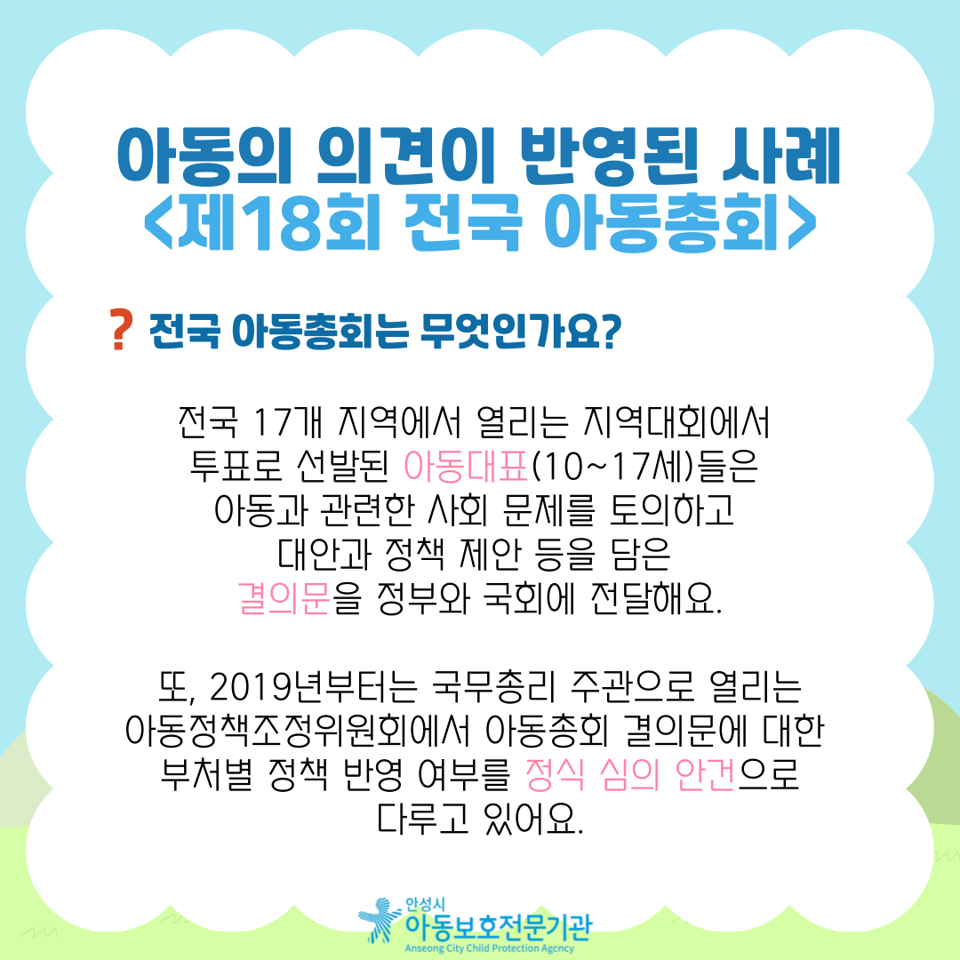 아동의 의견이 반영된 사례 <제18회 전국 아동총회> 전국 아동총회는 무엇인가요?  전국 17개 지역에서 열리는 지역대회에서 투표로 선발된 아동대표(10~17세)들은 아동과 관련한 사회 문제를 토의하고 대안과 정책 제안 등을 담은 결의문을 정부와 국회에 전달해요. 또, 2019년부터는 국무총리 주관으로 열리는 아동정책조정위원회에서 아동총회 결의문에 대한 부처별 정책 반영 여부를 정식 심의 안건으로 다루고 있어요.