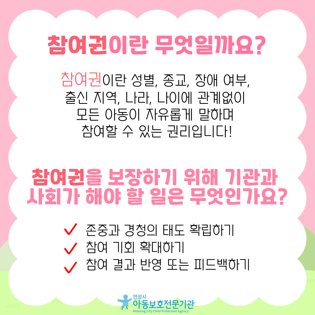 참여권이란 무엇일까요? 참여권이란 성별, 종교, 장애 여부, 출신 지역, 나라, 나이에 관계없이 모든 아동이 자유롭게 말하며 참여할 수 있는 권리입니다! 참여권을 보장하기 위해 기관과 사회가 해야 할 일은 무엇인가요? 존중과 경청의 태도 확립하기, 참여 기회 확대하기, 참여 결과 반영 또는 피드백하기