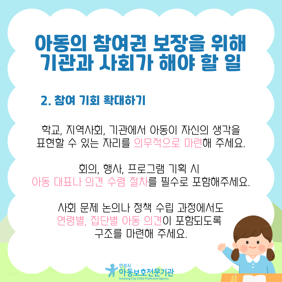 2. 참여 기회 확대하기 학교, 지역사회, 기관에서 아동이 자신의 생각을 표현할 수 있는 자리를 의무적으로 마련해 주세요. 회의, 행사, 프로그램 기획 시 아동 대표나 의견 수렴 절차를 필수로 포함해주세요. 사회 문제 논의나 정책 수립 과정에서도 연령별, 집단별 아동 의견이 포함되도록 구조를 마련해 주세요.