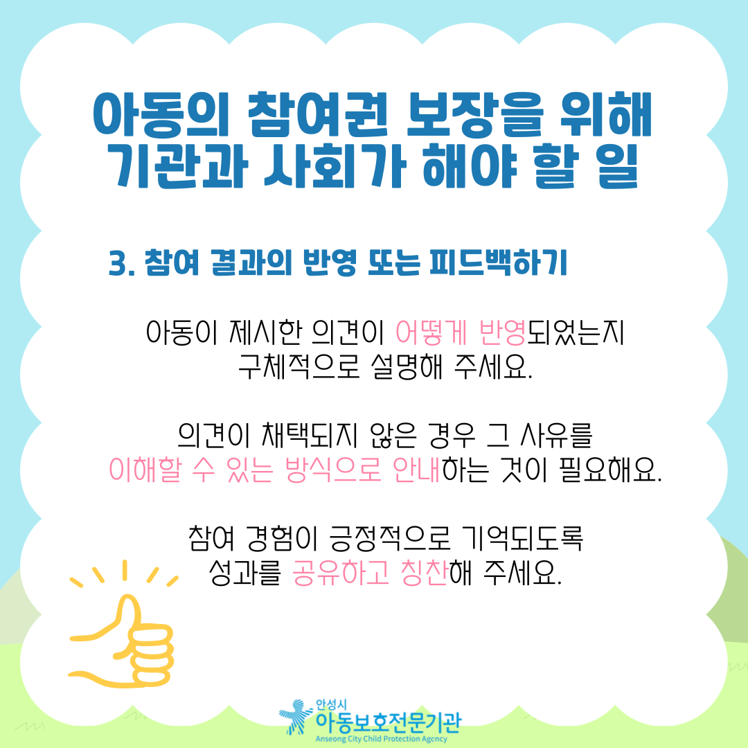 3. 참여 결과의 반영 또는 피드백하기 아동이 제시한 의견이 어떻게 반영되었는지 구체적으로 설명해 주세요. 의견이 채택되지 않은 경우 그 사유를 이해할 수 있는 방식으로 안내하는 것이 필요해요. 참여 경험이 긍정적으로 기억되도록 성과를 공유하고 칭찬해 주세요.