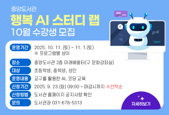 중앙도서관「행복 AI 스터디 랩」 10월 수강생 모집 ▶ 운영기간: 2025. 10. 11. (토) ~ 11. 1.(토) ※ 프로그램별 상이 ▶ 장 소: 중앙도서관 2층 미래배움터(구 문화강좌실) ▶ 대 상: 초등학생, 중학생, 성인 ▶ 운영내용: 교구를 활용한 AI, 코딩 교육 ▶ 신청기간: 2025. 9. 23.(화) 09:00 ~ 마감시까지 ※선착순 ▶ 신청방법: 홍보이미지 속 QR코드 접속 또는 도서관 홈페이지 공지사항 확인 ▶ 문의: 도서관과(031-678-5313)