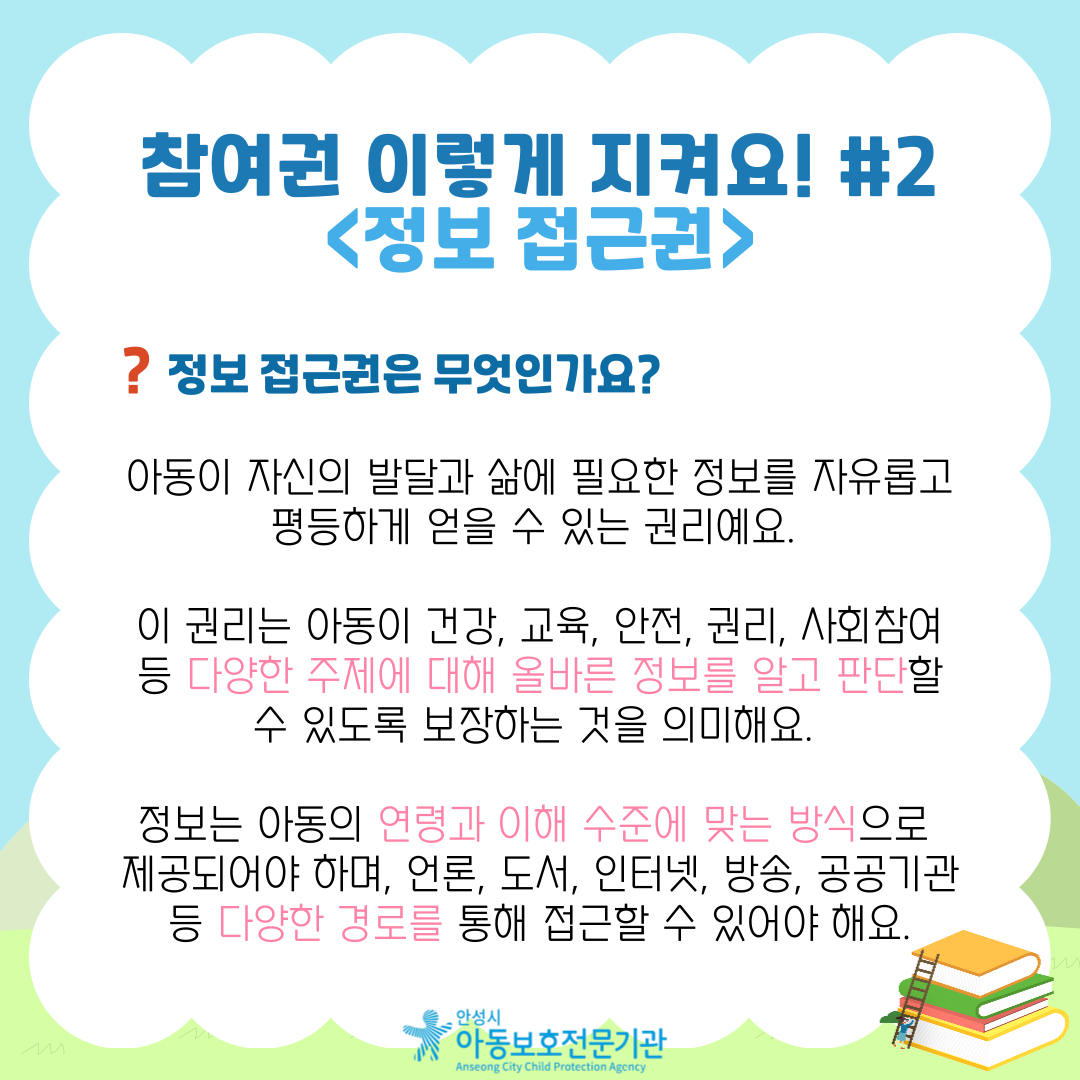 참여권 이렇게 지켜요! #2 <정보 접근권> 정보 접근권은 무엇인가요? 아동이 자신의 발달과 삶에 필요한 정보를 자유롭고 평등하게 얻을 수 있는 권리예요. 이 권리는 아동이 건강, 교육, 안전, 권리, 사회참여 등 다양한 주제에 대해 올바른 정보를 알고 판단할 수 있도록 보장하는 것을 의미해요. 정보는 아동의 연령과 이해 수준에 맞는 방식으로 제공되어야 하며, 언론, 도서, 인터넷, 방송, 공공기관 등 다양한 경로를 통해 접근할 수 있어야 해요.