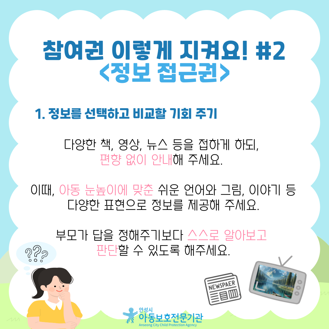1. 정보를 선택하고 비교할 기회 주기 다양한 책, 영상, 뉴스 등을 접하게 하되, 편향 없이 안내해 주세요. 이때, 아동 눈높이에 맞춘 쉬운 언어와 그림, 이야기 등 다양한 표현으로 정보를 제공해 주세요.부모가 답을 정해주기보다 스스로 알아보고 판단할 수 있도록 해주세요. 2. 가족 내에서나, 수업 중 '정보 나누는 시간' 운영 학교나 가정에서 최근 뉴스, 이야기 나누고 싶은 주제 등을 자유롭게 이야기하고, 함께 찾아보며 의견 나누는 시간을 정기적으로 마련해 주세요.