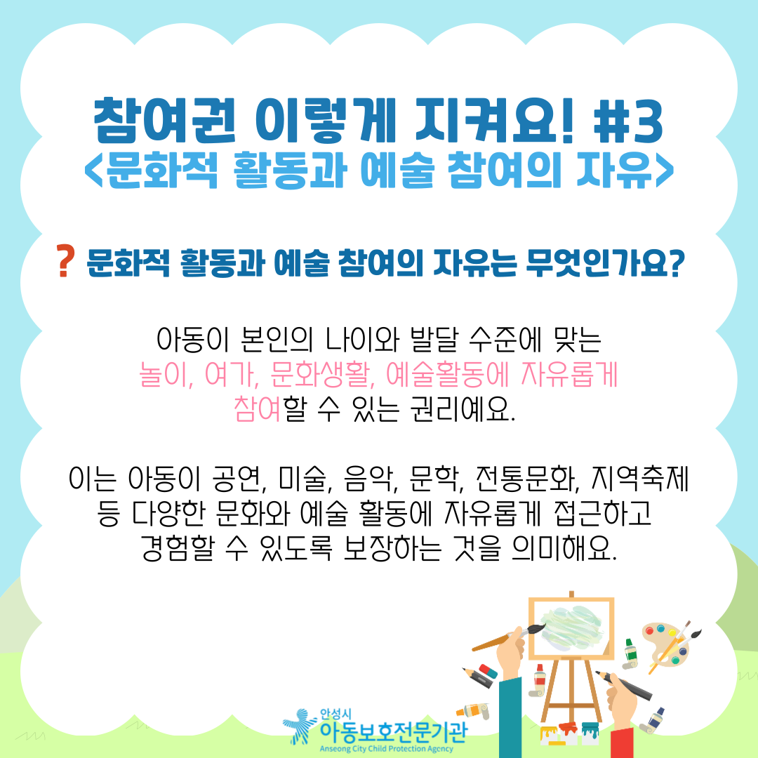 참여권 이렇게 지켜요! #3 <문화적 활동과 예술 참여의 자유> 문화적 활동과 예술 참여의 자유는 무엇인가요?  아동이 본인의 나이와 발달 수준에 맞는 놀이, 여가, 문화생활, 예술활동에 자유롭게 참여할 수 있는 권리예요. 이는 아동이 공연, 미술, 음악, 문학, 전통문화, 지역축제 등 다양한 문화와 예술 활동에 자유롭게 접근하고 경험할 수 있도록 보장하는 것을 의미해요.