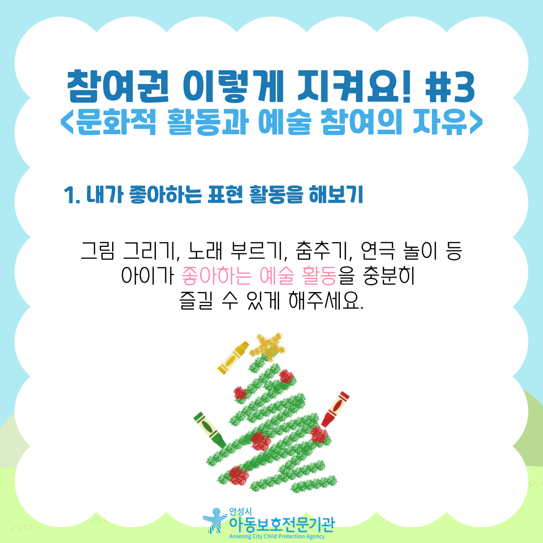 참여권 이렇게 지켜요! #3 <문화적 활동과 예술 참여의 자유> 문화적 활동과 예술 참여의 자유는 무엇인가요?  아동이 본인의 나이와 발달 수준에 맞는 놀이, 여가, 문화생활, 예술활동에 자유롭게 참여할 수 있는 권리예요. 이는 아동이 공연, 미술, 음악, 문학, 전통문화, 지역축제 등 다양한 문화와 예술 활동에 자유롭게 접근하고 경험할 수 있도록 보장하는 것을 의미해요. 1. 내가 좋아하는 표현 활동을 해보기 그림 그리기, 노래 부르기, 춤추기, 연극 놀이 등 아이가 좋아하는 예술 활동을 충분히 즐길 수 있게 해주세요.