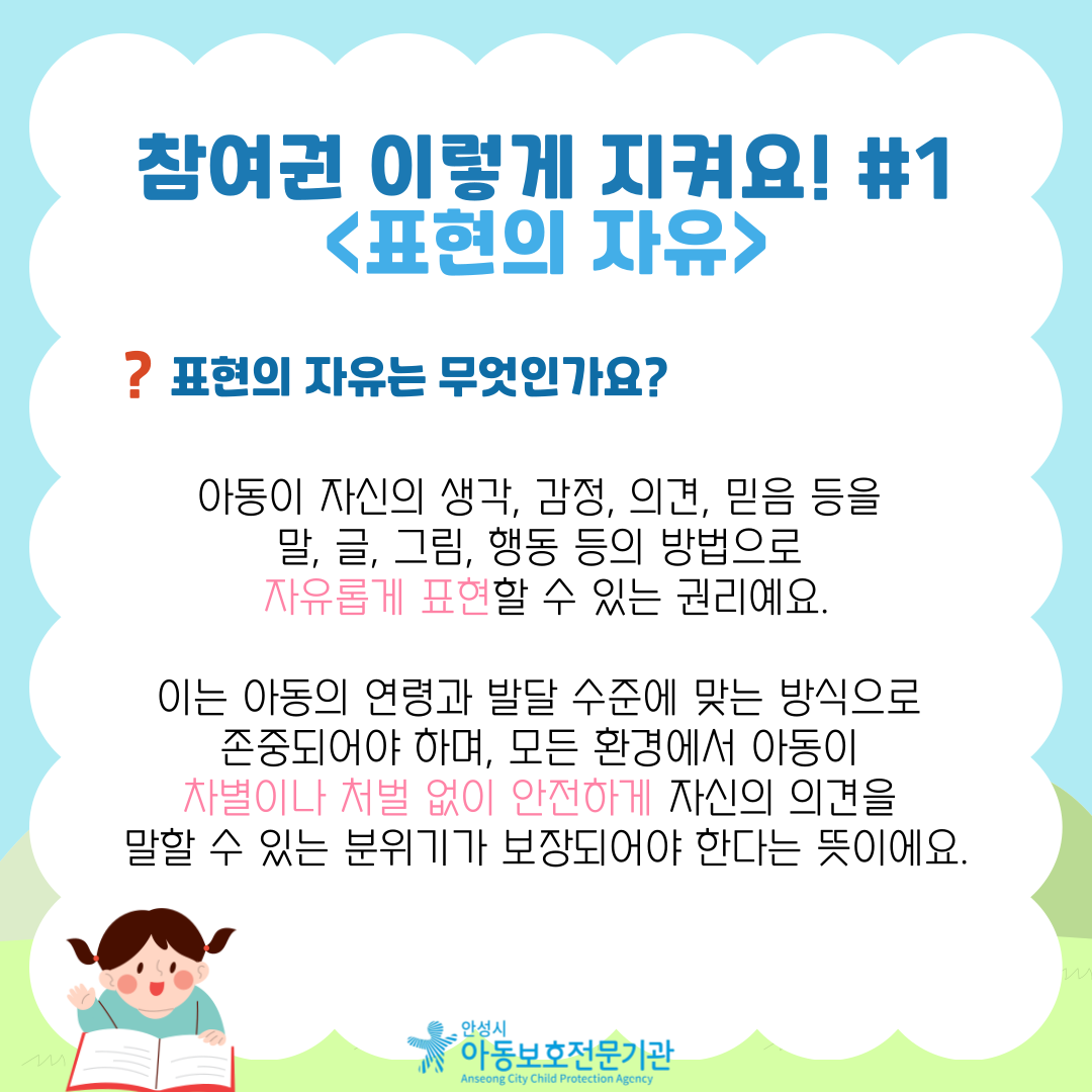 참여권 이렇게 지켜요! #1 <표현의 자유> 표현의 자유는 무엇인가요? 아동이 자신의 생각, 감정, 의견, 믿음 등을 말, 글, 그림, 행동 등의 방법으로 자유롭게 표현할 수 있는 권리예요. 이는 아동의 연령과 발달 수준에 맞는 방식으로 존중되어야 하며, 모든 환경에서 아동이 차별이나 처벌 없이 안전하게 자신의 의견을 말할 수 있는 분위기가 보장되어야 한다는 뜻이에요.