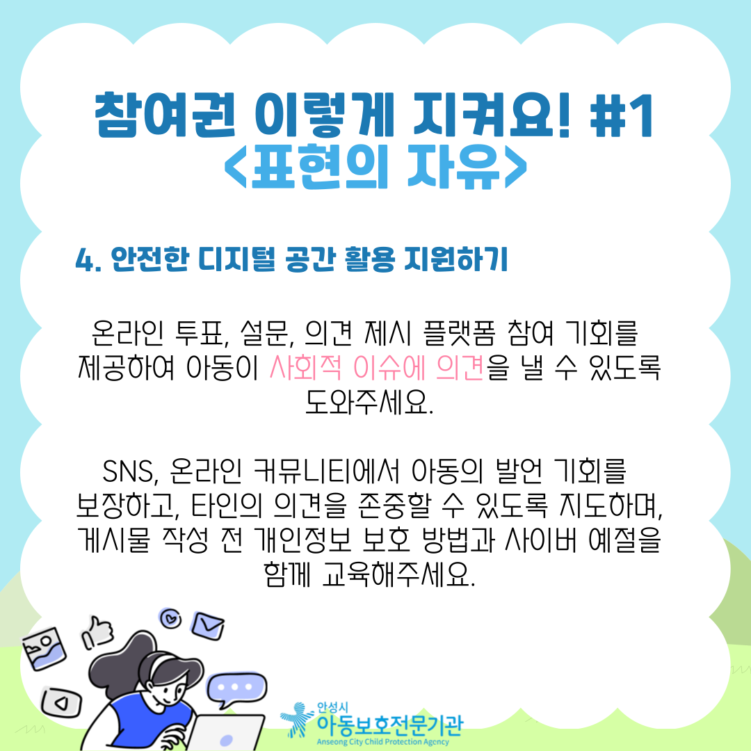 4. 안전한 디지털 공간 활용 지원하기 온라인 투표, 설문, 의견 제시 플랫폼 참여 기회를 제공하여 아동이 사회적 이슈에 의견을 낼 수 있도록 도와주세요. SNS, 온라인 커뮤니티에서 아동의 발언 기회를 보장하고, 타인의 의견을 존중할 수 있도록 지도하며, 게시물 작성 전 개인정보 보호 방법과 사이버 예절을 함께 교육해주세요.