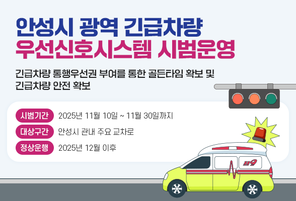 안성시 광역 긴급차량 우선신호시스템 시범운영 긴급차량 통행우선권 부여를 통한 골든타임 확보 및 긴급차량 안전 확보 ○ 시범기간: 2025년 11월 10일 ~ 11월 30일까지 ○ 대상구간: 안성시 관내 주요 교차로 ○ 정상운행: 2025년 12월 이후