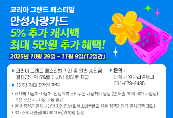 「코리아 그랜드 페스티벌」 안성사랑카드 5% 추가 캐시백, 최대 5만원 추가 혜택! ○ 기간: 2025년 10월 29일 ~ 11월 9일(12일간) ○ 내용: - 「코리아 그랜드 페스티벌」 기간중 일반 충전금 결제금액의 5%를 캐시백 형태로 지급 - 1인당 최대 5만원 한도 ※ 캐시백 지급처&middot;사용처: *민생회복 소비쿠폰 사용처와 동일 *연 매출 30억 이하 사업장 ※ 예산 소진 시, 사업 자동 종료 ※ 일반 충전금 결제 시에만 지원(민생회복 소비쿠폰과 같은 정책지원금 결제금액 제외) ※ 3차 소비지원금(캐시백 10%)와 병행 운영 ○ 문의 : 안 성 시 일자리경제과 ☏ 031-678-2435