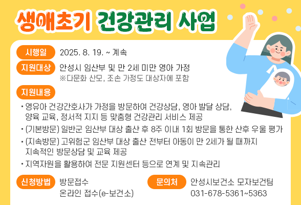 생애초기 건강관리 사업 ○ 시 행 일 : 2025. 8. 19. ~ 계속 ○ 지원대상 : 안성시 임산부 및 만 2세 미만 영아 가정 ※다문화 산모, 조손 가정도 대상자에 포함 ○ 지원내용 - 영유아 건강간호사가 가정을 방문하여 건강상담, 영아 발달 상담, 양육 교육, 정서적 지지 등 맞춤형 건강관리 서비스 제공 - (기본방문) 일반군 임산부 대상 출산 후 8주 이내 1회 방문을 통한 산후 우울 평가 - (지속방문) 고위험군 임산부 대상 출산 전부터 아동이 만 2세가 될 때까지 지속적인 방문상담 및 교육 제공 - 지역자원을 활용하여 전문 지원센터 등으로 연계 및 지속관리 ○ 신청방법 : 방문접수, 온라인 접수(e-보건소) ○ 문 의 처 : 안성시보건소 모자보건팀 ☎ 031-678-5361~5363