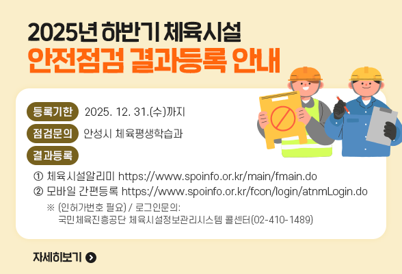 2025년 하반기 체육시설 안점점검 결과등록 안내 □ 점검구분: 2025년 하반기 체육시설 안전점검 □ 등록기한: 2025. 12. 31.(수)까지 □ 점검문의: 안성시 체육평생학습과 □ 결과등록 방법①. 체육시설알리미 https://www.spoinfo.or.kr/main/fmain.do 방법②. 모바일 간편등록 https://www.spoinfo.or.kr/fcon/login/atnmLogin.do ※ (인허가번호 필요) / 로그인문의: 국민체육진흥공단 체육시설정보관리시스템 콜센터(02-410-1489)