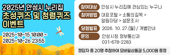 2025년 안성시 누리집 초성퀴즈 및 청렴퀴즈 이벤트 ◉ 참여기간 : 2025-10-15 10:00~ 2025-10-26 23:55 ◉ 참여대상 : 안성시 누리집에 관심있는 누구나 ◉ 참여방법 : 대표포털 &gt; 소통의길목 &gt; 알림마당 &gt; 설문조사 ◉ 당첨발표 : 2026. 10. 27.(월) / 개별안내 ◉ 문 의 처 : 031-678-2283(안성시청 정보통신과) ◉ 내 용 : 정답자 중 20명 추첨하여 모바일상품권 5,000원 증정