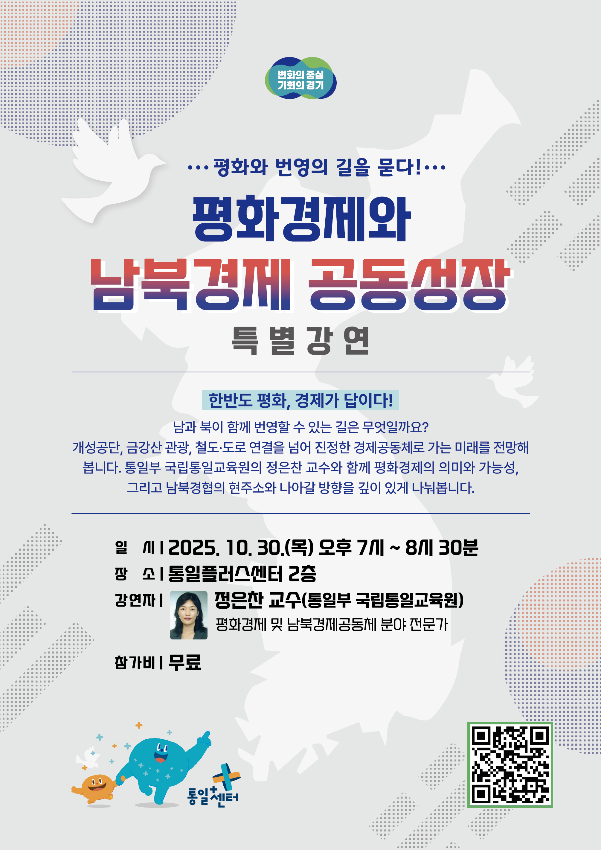 &hellip;평화와 번영의 길을 묻다 !&hellip; 평화경제와 남북경제 공동성장 특별강연 한반도 평화, 경제가 답이다! 남과 북이 함께 번영할 수 있는 길은 무엇일까요? 개성공단, 금강산 관광, 철도&middot;도로 연결을 넘어 진정한 경제공동체로 가는 미래를 전망해 봅니다. 통일부 국립통일교육원의 정은찬 교수와 함께 평화경제의 의미와 가능성, 그리고 남북경협의 현주소와 나아갈 방향을 깊이 있게 나눠봅니다. 정은찬 교수(통일부 국립통일교육원) 평화경제 및 남북경제공동체 분야 전문가 일 시12025. 10. 30.(목) 오후 7개 ~ 8시 30분 장 소| 통일플러스센터 2층 강연까| 참가비 | 무료